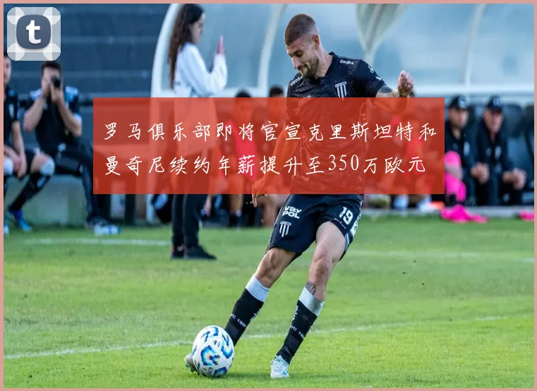 罗马俱乐部即将官宣克里斯坦特和曼奇尼续约年薪提升至350万欧元