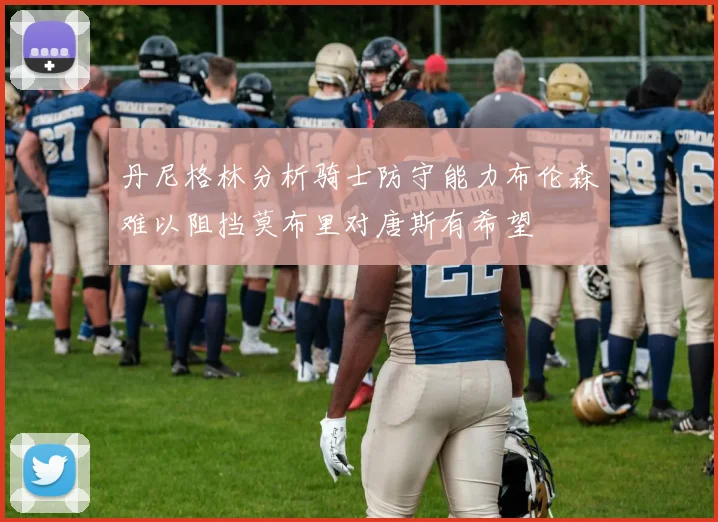 丹尼格林分析骑士防守能力布伦森难以阻挡莫布里对唐斯有希望