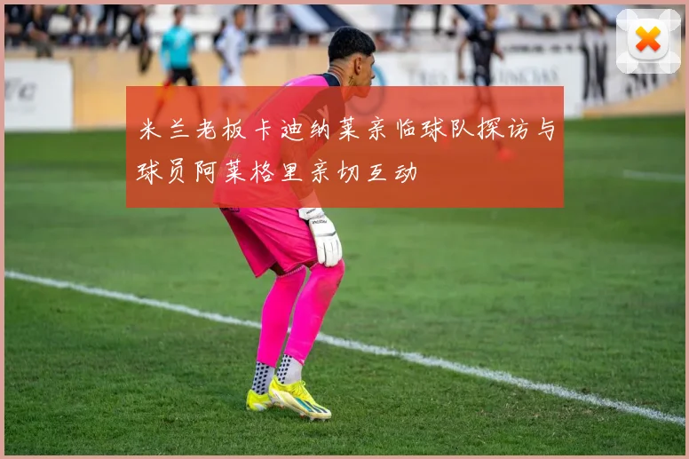 米兰老板卡迪纳莱亲临球队探访与球员阿莱格里亲切互动