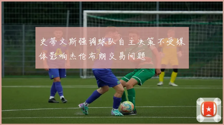 史蒂文斯强调球队自主决策不受媒体影响杰伦布朗交易问题