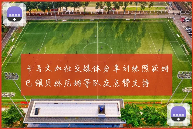 卡马文加社交媒体分享训练照获姆巴佩贝林厄姆等队友点赞支持