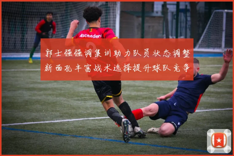 郭士强强调集训助力队员状态调整新面孔丰富战术选择提升球队竞争力