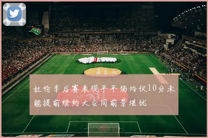 杜伦季后赛表现平平场均仅10分未能提前续约大合同前景堪忧