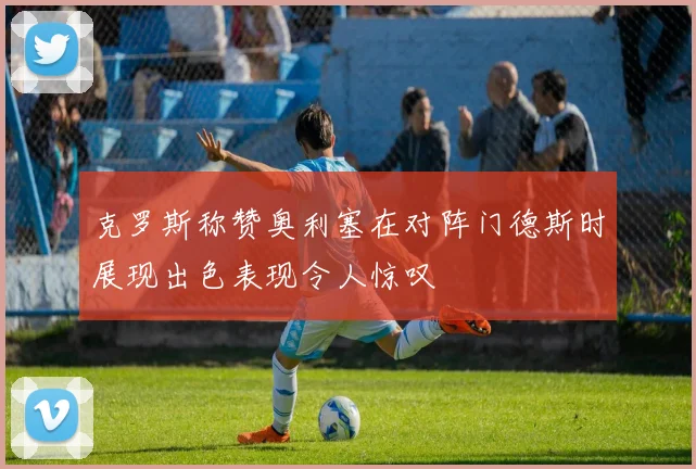 克罗斯称赞奥利塞在对阵门德斯时展现出色表现令人惊叹