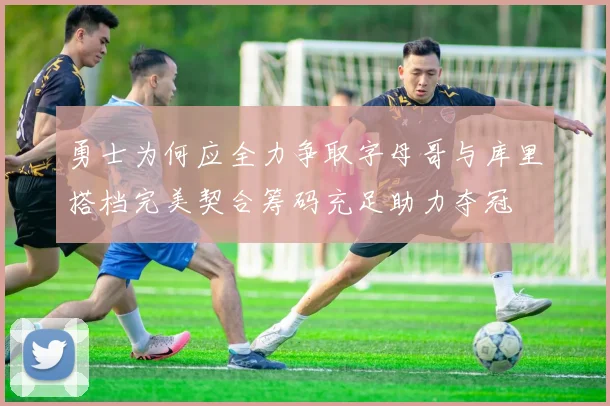 勇士为何应全力争取字母哥与库里搭档完美契合筹码充足助力夺冠