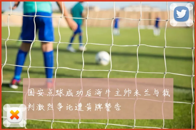 国安点球成功后海牛主帅米兰与裁判激烈争论遭黄牌警告