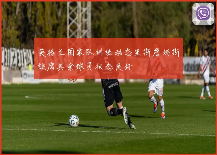 英格兰国家队训练动态里斯詹姆斯缺席其余球员状态良好