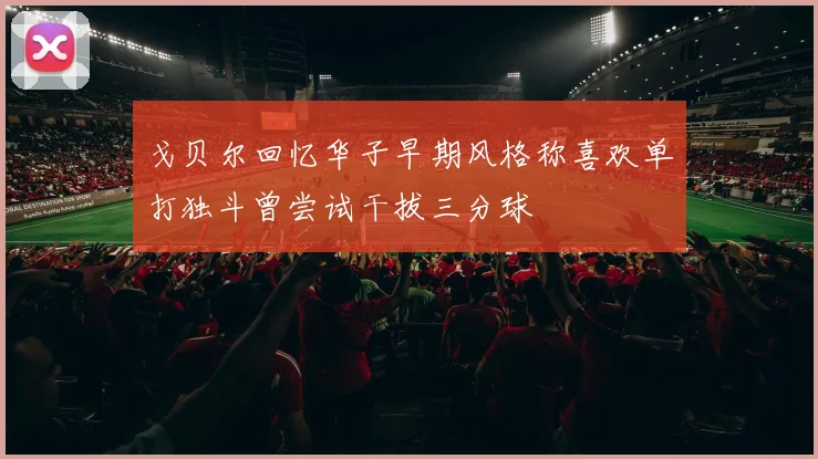 戈贝尔回忆华子早期风格称喜欢单打独斗曾尝试干拔三分球