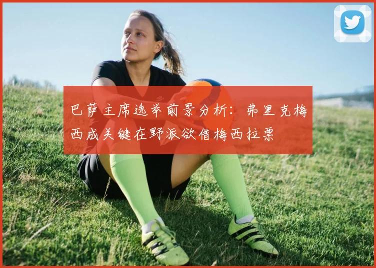 巴萨主席选举前景分析：弗里克梅西成关键在野派欲借梅西拉票