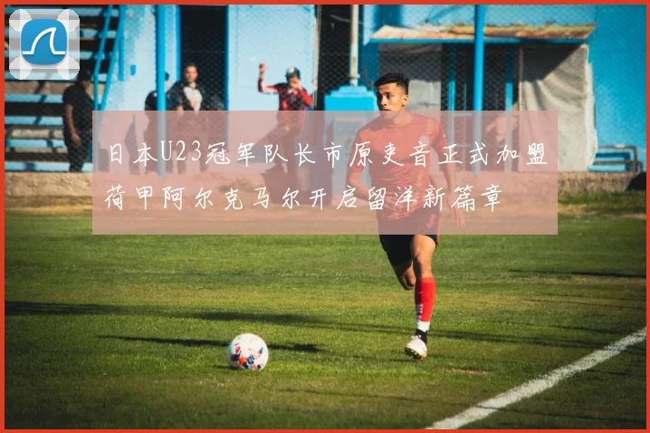 日本U23冠军队长市原吏音正式加盟荷甲阿尔克马尔开启留洋新篇章