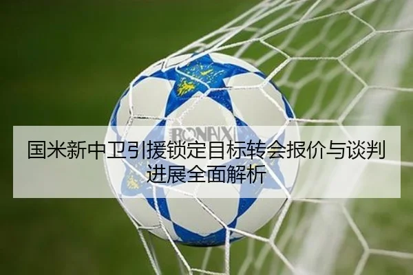 国米新中卫引援锁定目标转会报价与谈判进展全面解析